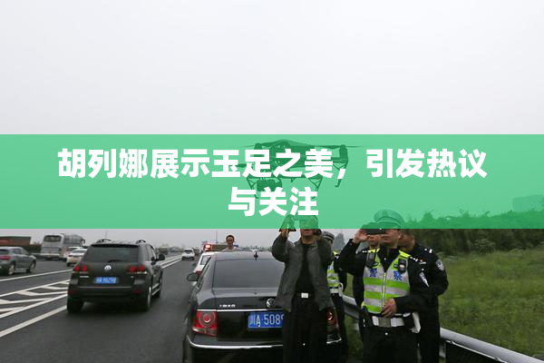 胡列娜展示玉足之美，引发热议与关注