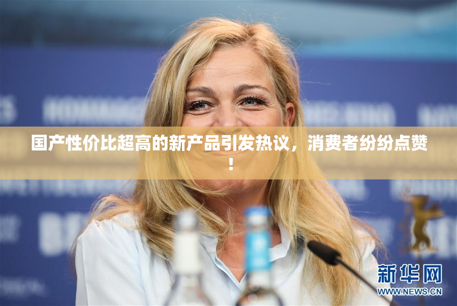 国产性价比超高的新产品引发热议，消费者纷纷点赞！