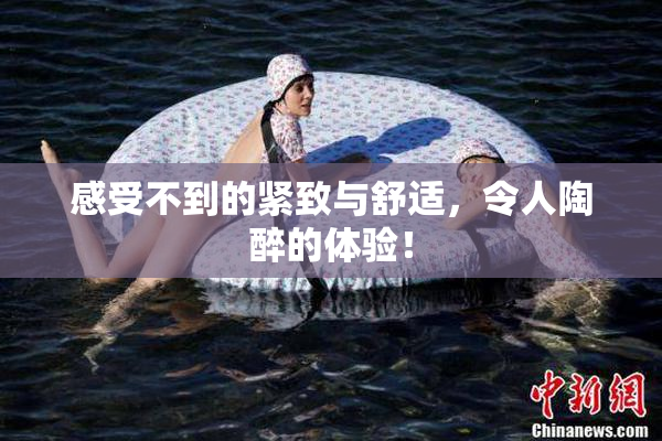 感受不到的紧致与舒适，令人陶醉的体验！