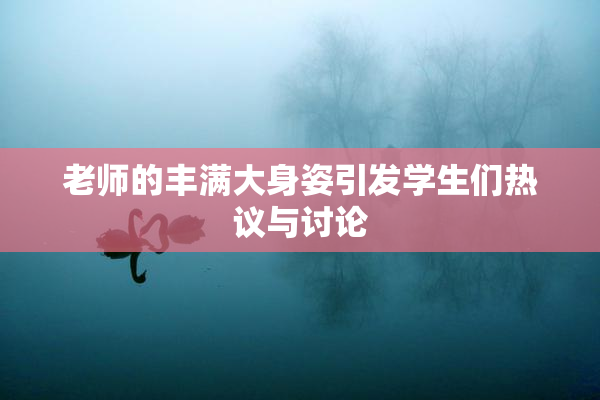 老师的丰满大身姿引发学生们热议与讨论