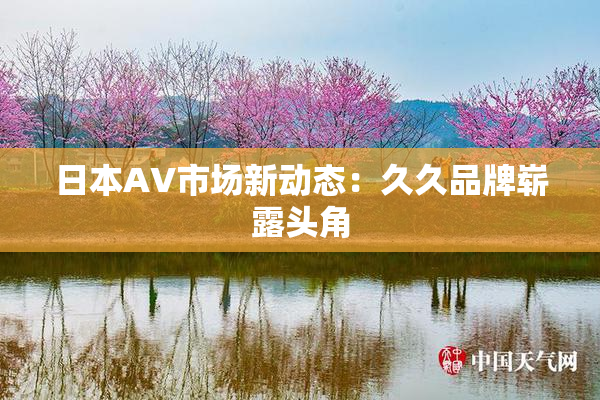 日本AV市场新动态：久久品牌崭露头角