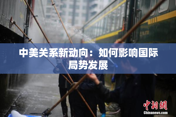 中美关系新动向：如何影响国际局势发展