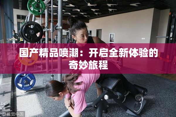 国产精品喷潮：开启全新体验的奇妙旅程
