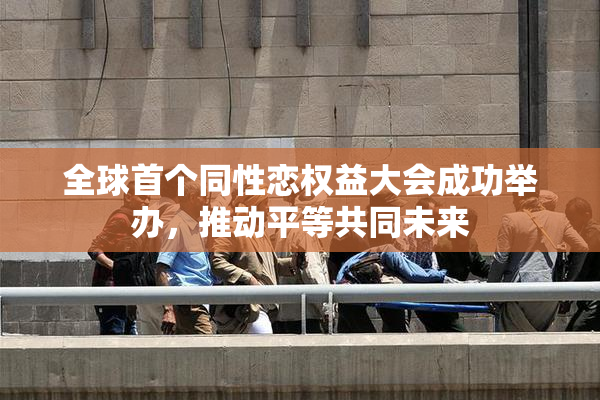 全球首个同性恋权益大会成功举办，推动平等共同未来