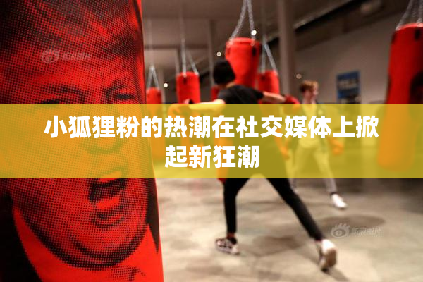 小狐狸粉的热潮在社交媒体上掀起新狂潮
