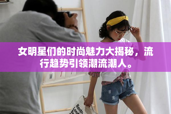 女明星们的时尚魅力大揭秘，流行趋势引领潮流潮人。