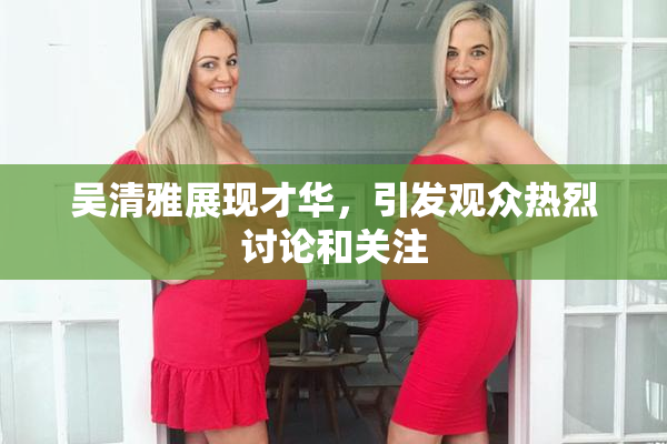 吴清雅展现才华，引发观众热烈讨论和关注