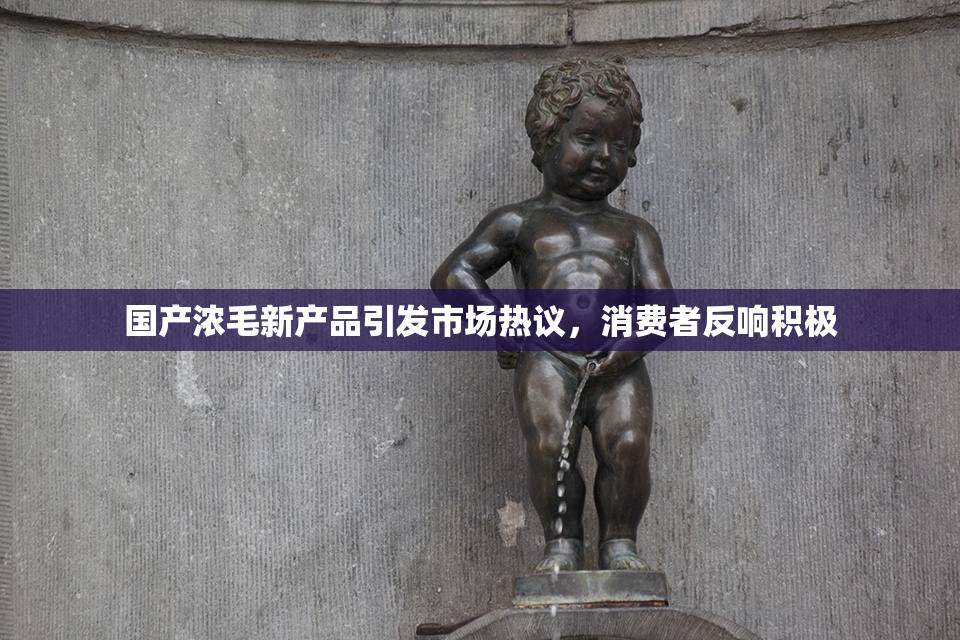 国产浓毛新产品引发市场热议，消费者反响积极