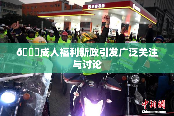 🔞成人福利新政引发广泛关注与讨论