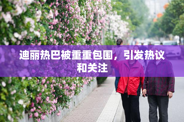 迪丽热巴被重重包围，引发热议和关注