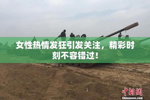 女性热情发狂引发关注，精彩时刻不容错过！