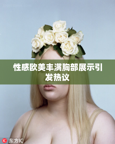 性感欧美丰满胸部展示引发热议