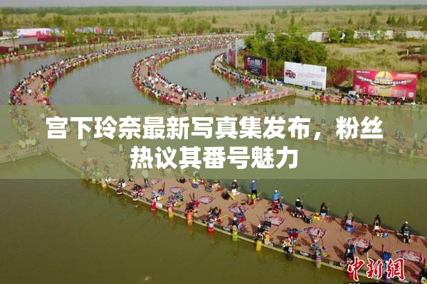 宫下玲奈最新写真集发布，粉丝热议其番号魅力