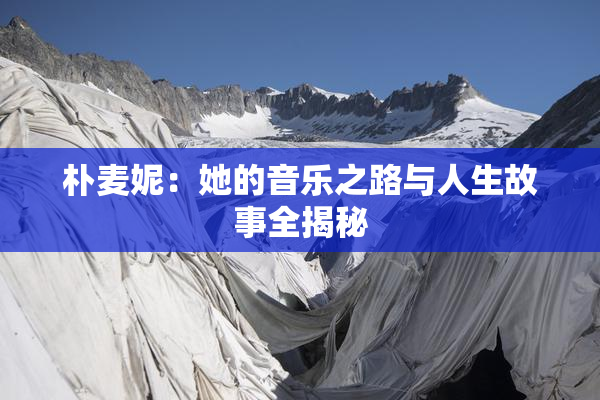 朴麦妮：她的音乐之路与人生故事全揭秘