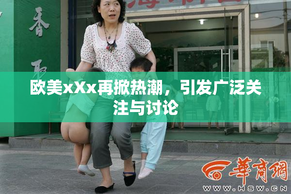 欧美xXx再掀热潮，引发广泛关注与讨论