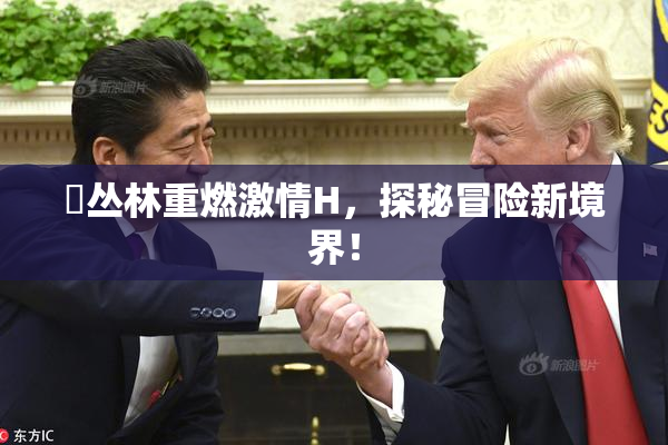 巜丛林重燃激情H，探秘冒险新境界！
