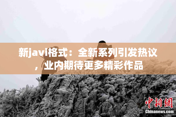 新javi格式：全新系列引发热议，业内期待更多精彩作品