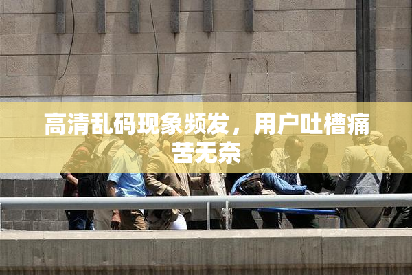 高清乱码现象频发，用户吐槽痛苦无奈