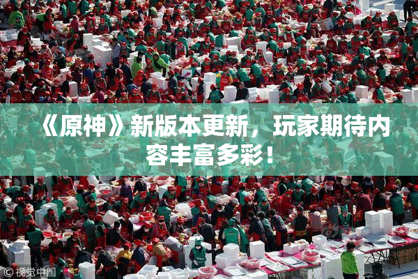 《原神》新版本更新，玩家期待内容丰富多彩！