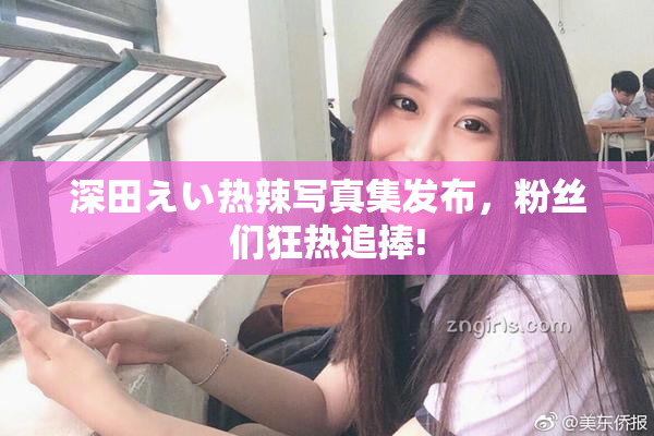 深田えい热辣写真集发布，粉丝们狂热追捧!