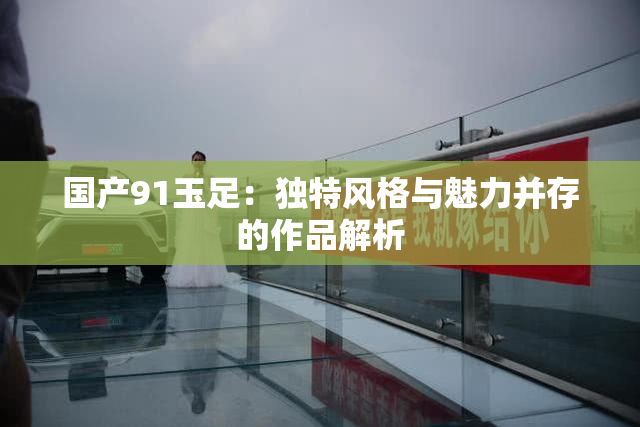 国产91玉足：独特风格与魅力并存的作品解析