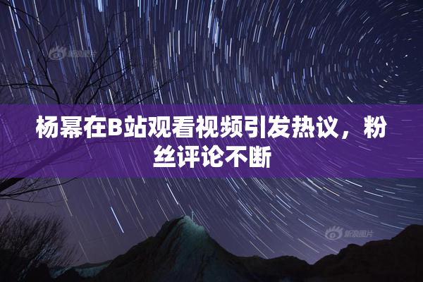 杨幂在B站观看视频引发热议，粉丝评论不断