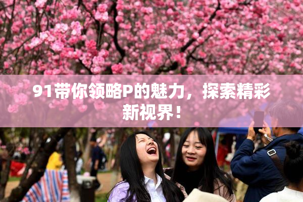 91带你领略P的魅力，探索精彩新视界！