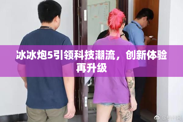 冰冰炮5引领科技潮流，创新体验再升级