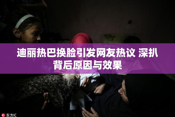 迪丽热巴换脸引发网友热议 深扒背后原因与效果