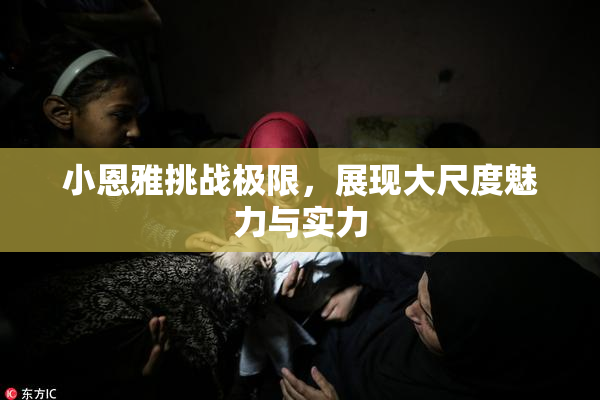 小恩雅挑战极限，展现大尺度魅力与实力