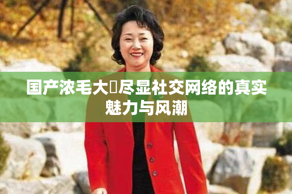 国产浓毛大泬尽显社交网络的真实魅力与风潮