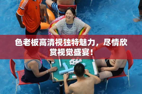 色老板高清视独特魅力，尽情欣赏视觉盛宴！