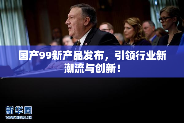 国产99新产品发布，引领行业新潮流与创新！