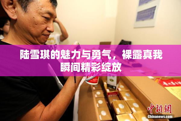陆雪琪的魅力与勇气，裸露真我瞬间精彩绽放