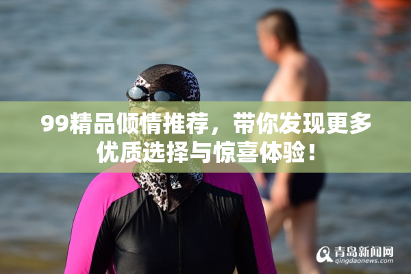 99精品倾情推荐，带你发现更多优质选择与惊喜体验！