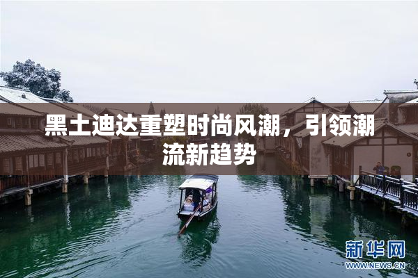 黑土迪达重塑时尚风潮，引领潮流新趋势