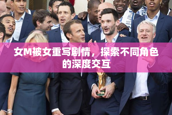 女M被女重写剧情，探索不同角色的深度交互