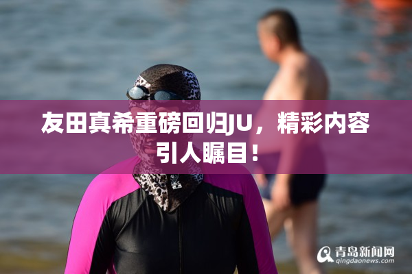 友田真希重磅回归JU，精彩内容引人瞩目！