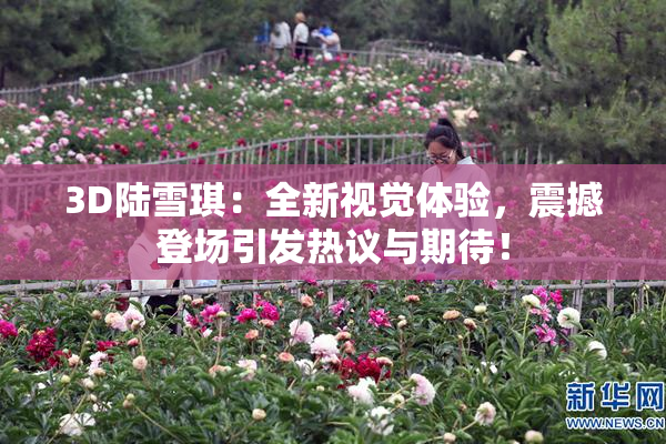 3D陆雪琪：全新视觉体验，震撼登场引发热议与期待！