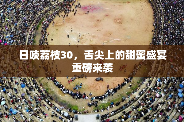 日啖荔枝30，舌尖上的甜蜜盛宴重磅来袭