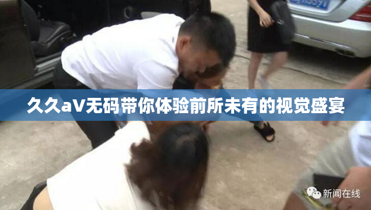久久aV无码带你体验前所未有的视觉盛宴