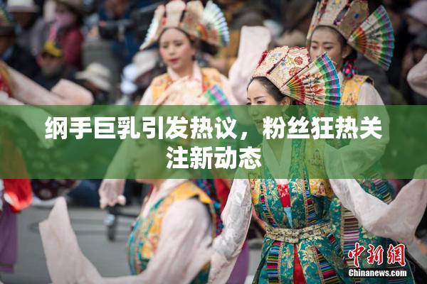 纲手巨乳引发热议，粉丝狂热关注新动态
