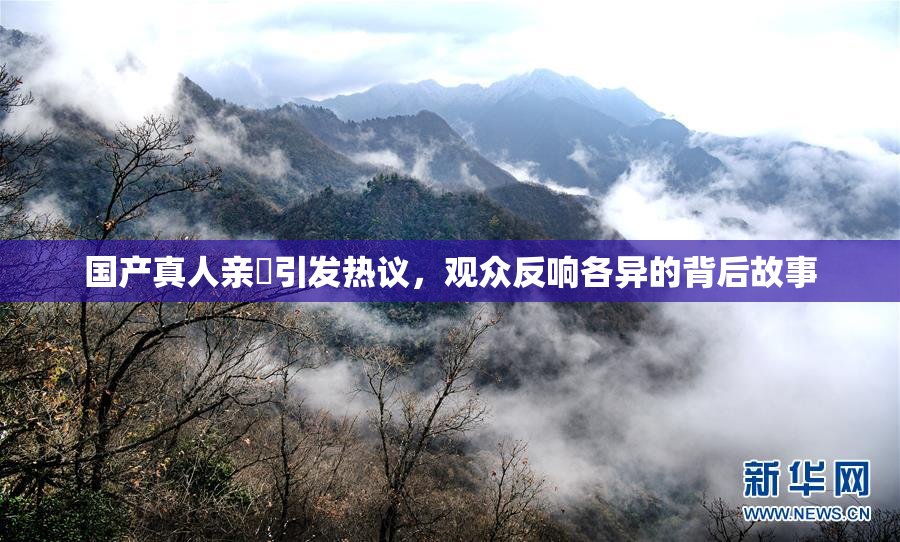 国产真人亲妺引发热议，观众反响各异的背后故事