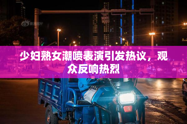 少妇熟女潮喷表演引发热议，观众反响热烈