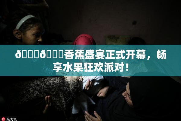 🔞🔞香蕉盛宴正式开幕，畅享水果狂欢派对！