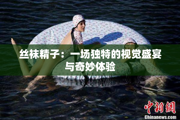 丝袜精子：一场独特的视觉盛宴与奇妙体验