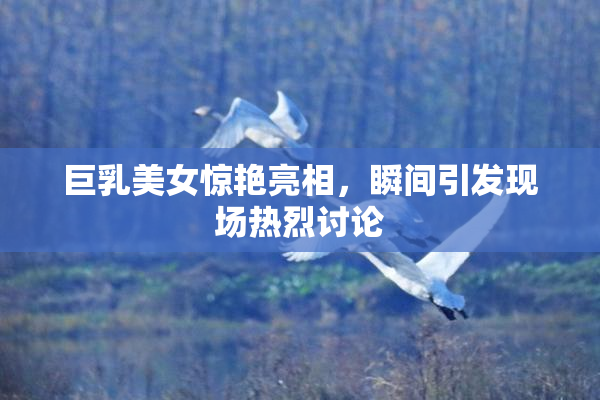 巨乳美女惊艳亮相，瞬间引发现场热烈讨论