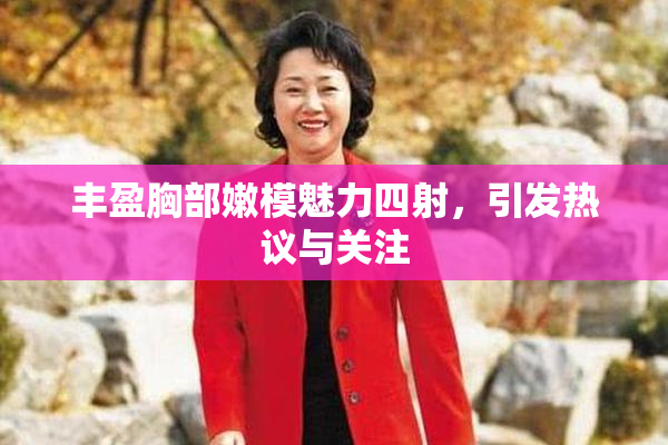 丰盈胸部嫩模魅力四射，引发热议与关注