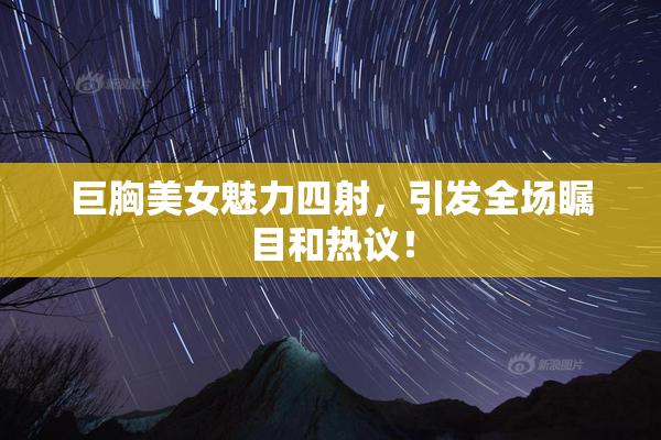 巨胸美女魅力四射，引发全场瞩目和热议！