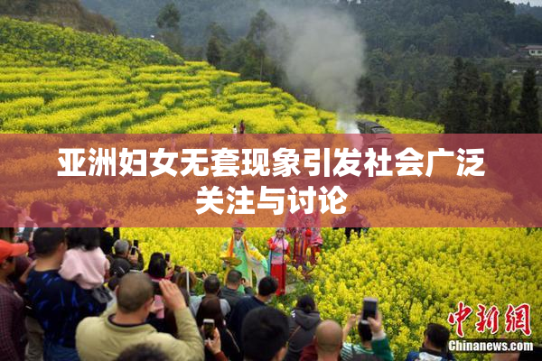 亚洲妇女无套现象引发社会广泛关注与讨论